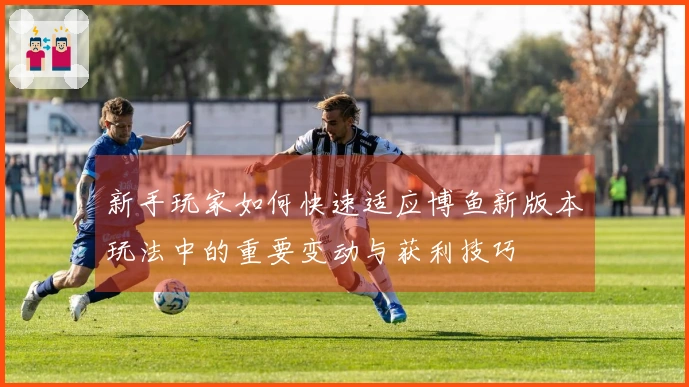 新手玩家如何快速适应博鱼新版本玩法中的重要变动与获利技巧