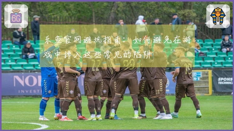 乐鱼官网避坑指南：如何避免在游戏中掉入这些常见的陷阱