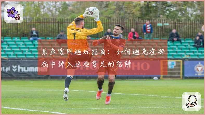 乐鱼官网避坑指南：如何避免在游戏中掉入这些常见的陷阱