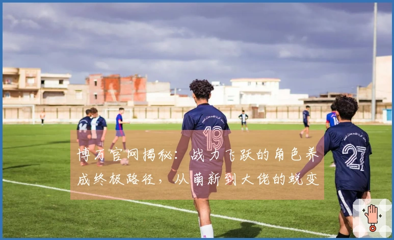 博万官网揭秘:战力飞跃的角色养成终极路径,从萌新到大佬的蜕变之路